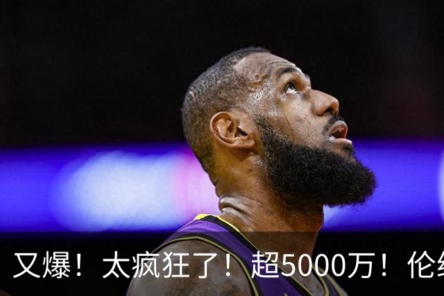 又爆！太疯狂了！超5000万！伦纳德新阴阳合同又曝光！