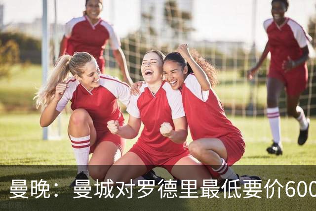 曼晚：曼城对罗德里最低要价6000万镑，不会强行阻止他离开