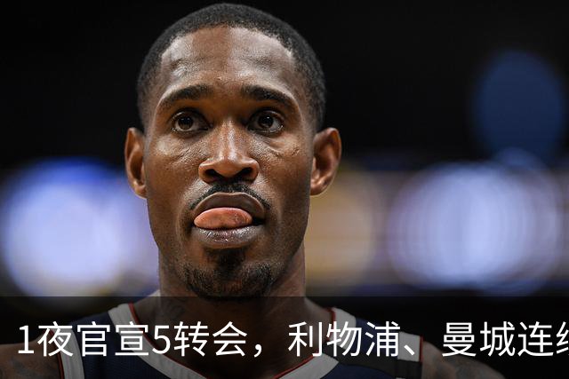 1夜官宣5转会，利物浦、曼城连续签下新援，阿森纳计划报价阿尔瓦雷斯